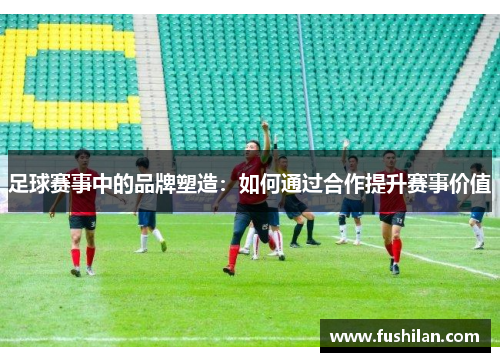 足球赛事中的品牌塑造：如何通过合作提升赛事价值